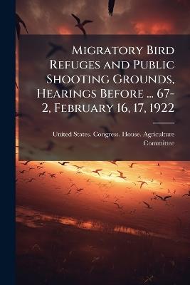 Migratory Bird Refuges and Public Shooting Grounds, Hearings Before ... 67-2, February 16, 17, 1922 - cover