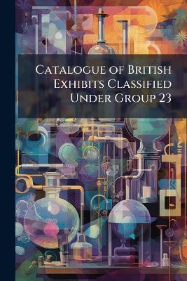 Catalogue of British Exhibits Classified Under Group 23: Chemical and Pharmaceutical Arts - Anonymous - cover