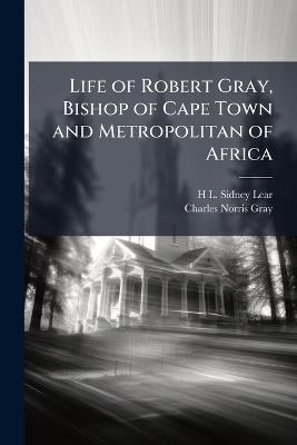 Life of Robert Gray, Bishop of Cape Town and Metropolitan of Africa - H L Sidney Lear,Charles Norris Gray - cover