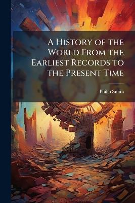 A History of the World From the Earliest Records to the Present Time: From the Creation of the World to the Accession of Philip of Macedon - Philip Smith - cover