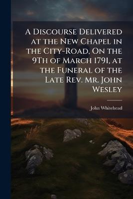 A Discourse Delivered at the New Chapel in the City-Road, On the 9Th of March 1791, at the Funeral of the Late Rev. Mr. John Wesley - John Whitehead - cover