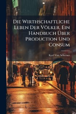 Die Wirthschaftliche Leben Der Völker, Ein Handbuch Über Production Und Consum - Karl Von Scherzer - cover