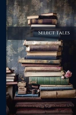Select Tales: Being a Compilation of Singular, Interesting, Remarkable and Authentic Narratives, Ancient and Modern. Selected Principally From the Most Esteemed and Popular Literary Works, European and American, the Greater Part of Which Have Never Before - Anonymous - cover