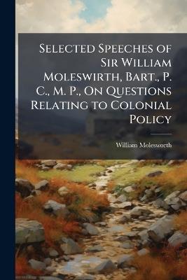 Selected Speeches of Sir William Moleswirth, Bart., P. C., M. P., On Questions Relating to Colonial Policy - William Molesworth - cover