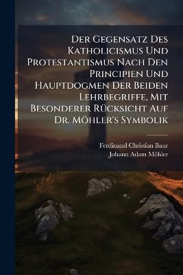 Der Gegensatz Des Katholicismus Und Protestantismus Nach Den Principien Und Hauptdogmen Der Beiden Lehrbegriffe, Mit Besonderer Rücksicht Auf Dr. Möhler's Symbolik - Ferdinand Christian Baur,Johann Adam Möhler - cover