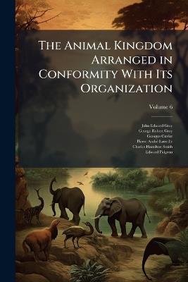The Animal Kingdom Arranged in Conformity With Its Organization; Volume 6 - John Edward Gray,George Robert Gray,Georges Cuvier - cover