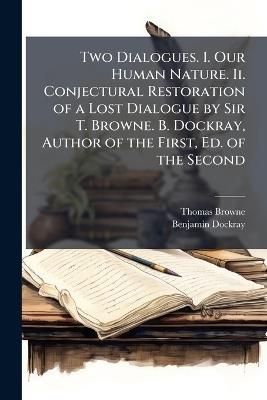 Two Dialogues. I. Our Human Nature. Ii. Conjectural Restoration of a Lost Dialogue by Sir T. Browne. B. Dockray, Author of the First, Ed. of the Second - Thomas Browne,Benjamin Dockray - cover