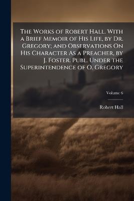 The Works of Robert Hall. With a Brief Memoir of His Life, by Dr. Gregory; and Observations On His Character As a Preacher, by J. Foster. Publ. Under the Superintendence of O. Gregory; Volume 6 - Robert Hall - cover