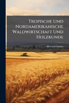 Tropische Und Nordamerikanische Waldwirtschaft Und Holzkunde: Handbuch Für Forstleute, Holz-Techniker Und Händler in Deutschland Und Im Auslande - Heinrich Semler - cover