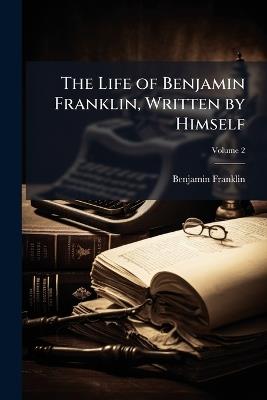 The Life of Benjamin Franklin, Written by Himself: Now First Edited From Original Manuscripts and From His Printed Correspondence and Other Writings; Volume 2 - Benjamin Franklin - cover