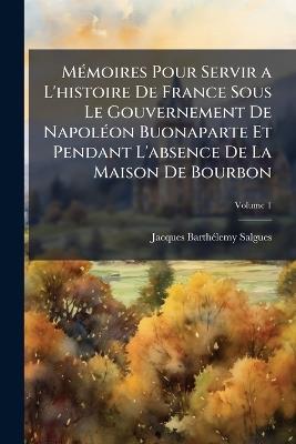 Mémoires Pour Servir a L'histoire De France Sous Le Gouvernement De Napoléon Buonaparte Et Pendant L'absence De La Maison De Bourbon: Contenant Des Anecdotes Particulières Sur Les Principaux Personnages De Ce Temps; Volume 1 - Jacques Barthélemy Salgues - cover