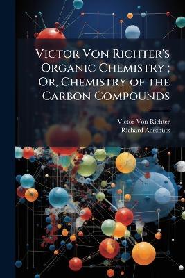 Victor Von Richter's Organic Chemistry; Or, Chemistry of the Carbon Compounds: Carbocyclic and Heterocyclic Series - Victor Von Richter,Richard Anschütz - cover