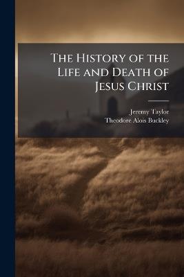The History of the Life and Death of Jesus Christ - Jeremy Taylor,Theodore Alois Buckley - cover