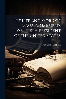 The Life and Work of James A. Garfield, Twentieth President of the United States: Embracing an Account of the Scenes and Incidents of His Boyhood, the Struggles of His Youth, the Might of His Early Manhood, His Valor As a Soldier, His Career As a Statesma - John Clark Ridpath - cover