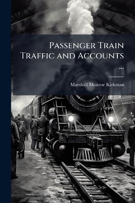 Passenger Train Traffic and Accounts ...: Forming One of the Series of Volumes Comprised in the Revised and Enlarged Edition of the Science of Railways - Marshall Monroe Kirkman - cover
