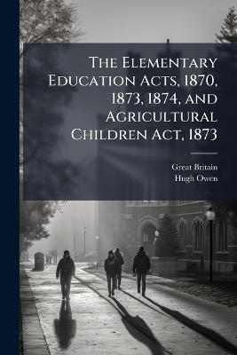 The Elementary Education Acts, 1870, 1873, 1874, and Agricultural Children Act, 1873: With Introduction, Notes, and Index - Great Britain,Hugh Owen - cover