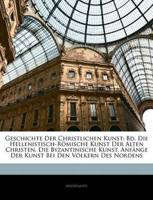Geschichte Der Christlichen Kunst: Bd. Die Hellenistisch-Römische Kunst Der Alten Christen. Die Byzantinische Kunst. Anfänge Der Kunst Bei Den Völkern Des Nordens - Anonymous - cover