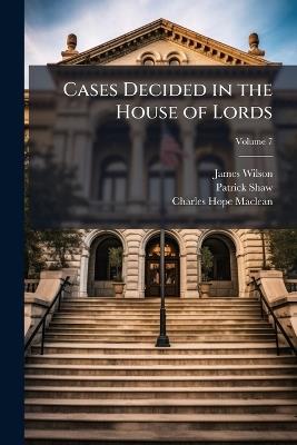 Cases Decided in the House of Lords: On Appeal from the Courts of Scotland, 1825 [-1834]; Volume 7 - James Wilson,Patrick Shaw,Charles Hope MacLean - cover