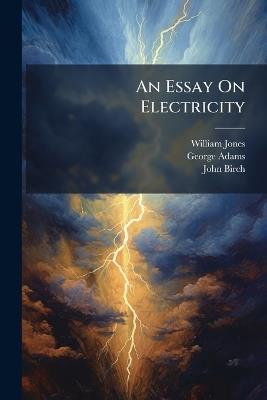 An Essay On Electricity: Explaining the Principles of That Useful Science, and Describing the Instruments, Contrived Either to Illustrate the Theory, Or Render the Practice Entertaining: Illustrated With Six Plates. to Which Is Added, a Letter to the Aut - William Jones,George Adams,John Birch - cover