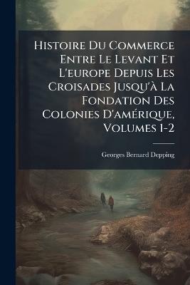 Histoire Du Commerce Entre Le Levant Et L'europe Depuis Les Croisades Jusqu'à La Fondation Des Colonies D'amérique, Volumes 1-2 - Georges-Bernard Depping - cover