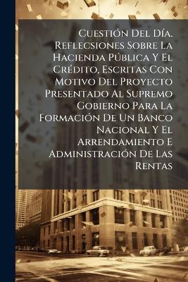 Cuestión Del Día. Reflecsiones Sobre La Hacienda Pública Y El Crédito, Escritas Con Motivo Del Proyecto Presentado Al Supremo Gobierno Para La Formación De Un Banco Nacional Y El Arrendamiento E Administración De Las Rentas - Anonymous - cover