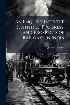 An Enquiry Into the Statistics, Progress, and Prospects of Railways in India - James Grahame - cover