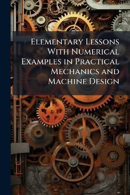 Elementary Lessons With Numerical Examples in Practical Mechanics and Machine Design: With an Introduction by John Perry - Anonymous - cover