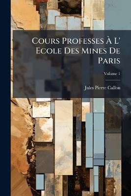 Cours Professes À L' Ecole Des Mines De Paris; Volume 1 - Jules Pierre Callon - cover