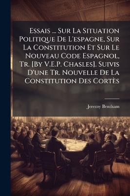 Essais ... Sur La Situation Politique De L'espagne, Sur La Constitution Et Sur Le Nouveau Code Espagnol, Tr. [By V.E.P. Chasles]. Suivis D'une Tr. Nouvelle De La Constitution Des Cortès - Jeremy Bentham - cover