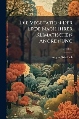 Die Vegetation Der Erde Nach Ihrer Klimatischen Anordnung: Ein Abriss Der Vergleichenden Geographie Der Pflanzen; Volume 1 - August Grisebach - cover