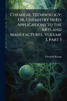 Chemical Technology; Or, Chemistry in Its Applications to the Arts and Manufactures, Volume 1, part 1 - Friedrich Knapp - cover