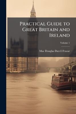 Practical Guide to Great Britain and Ireland: Preparation, Cost, Routes, Sight-Seeing; Volume 1 - Mae Douglas Durell Frazar - cover