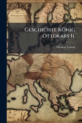 Geschichte König Ottokars Ii.: Von Böhmen Und Seiner Zeit - Ottokar Lorenz - cover