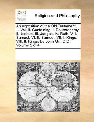 An exposition of the Old Testament, ... Vol. II. Containing, I. Deuteronomy. II. Joshua. III. Judges. IV. Ruth. V. I. Samuel. VI. II. Samuel. VII. I. Kings. VIII. II. Kings. By John Gill, D.D. Volume 2 of 4 - Multiple Contributors - cover