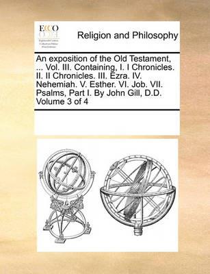 An exposition of the Old Testament, ... Vol. III. Containing, I. I Chronicles. II. II Chronicles. III. Ezra. IV. Nehemiah. V. Esther. VI. Job. VII. Psalms, Part I. By John Gill, D.D. Volume 3 of 4 - Multiple Contributors - cover