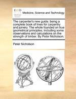 The carpenter's new guide: being a complete book of lines for carpentry and joinery. The whole founded on true geometrical principles; Including some observations and calculations on the strength of timber. By Peter Nicholson.