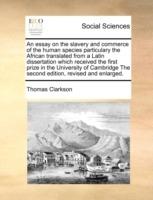 An Essay on the Slavery and Commerce of the Human Species Particulary the African Translated from a Latin Dissertation Which Received the First Prize in the University of Cambridge the Second Edition, Revised and Enlarged. - Thomas Clarkson - cover
