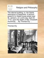 The Eternal Building; Or, the Saints Assurance of Happiness. a Sermon Preach'd in Glass-House-Street Near St. James's, on Lord's-Day, April 24. 1715. Upon the Death of Mrs. Elizabeth Auchmuty, ... by Thomas Ely. ... - Thomas Ely - cover