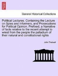 Political Lectures. Containing the Lecture on Spies and Informers, and Prosecutions for Political Opinion. Prefixed, a Narrative of Facts Relative to the Recent Attempt to Wrest from the People the Palladium of Their Natural and Constitutional Rights - John Thelwall - cover