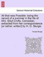 All That Was Possible: Being the Record of a Summer in the Life of Mrs. Sibyl Crofts, Comedian, Extracted from Her Correspondence [Or Rather, Written] by H. O. Sturgis.