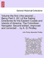 Volume the First (-The Second) ... Being Part II. (III.) of the Sailing Directories for the Eastern Coasts and Islands of America. the Colombian Navigator. Second Edition, Improved and Corrected ... by A. G. Findlay.