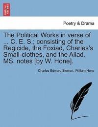 The Political Works in Verse of ... C. E. S.; Consisting of the Regicide, the Foxiad, Charles's Small-Clothes, and the Aliad. Ms. Notes [By W. Hone]. - Charles Edward Stewart,William Hone - cover