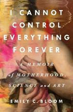 I Cannot Control Everything Forever: A Memoir of Motherhood, Science, and Art