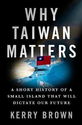 Why Taiwan Matters: A Short History of a Small Island That Will Dictate Our Future - Kerry Brown - cover