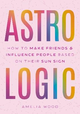 Astrologic: How To Make Friends & Influence People Based on Their Sun Sign - Amelia Wood - cover