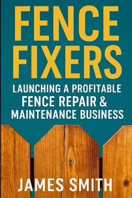 Fence Fixers: Launching a Profitable Fench Repair & Maintenance Business - James Smith - cover