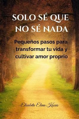 Solo sé que no sé nada.: Pequeños pasos para transformar tu vida y cultivar amor proprio - Elisabeta Elena Kocsis - cover