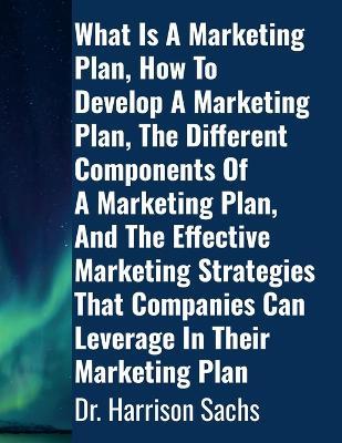 What Is A Marketing Plan, How To Develop A Marketing Plan, The Different Components Of A Marketing Plan, And The Effective Marketing Strategies That Companies Can Leverage In Their Marketing Plan - Harrison Sachs - cover