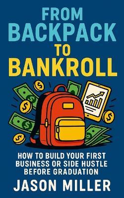 From Backpack to Bankroll: How to Build Your First Business or Side Hustle Before Graduation - John Miller - cover