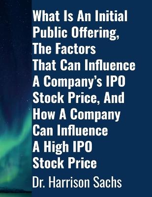 What Is An Initial Public Offering, The Factors That Can Influence A Company's IPO Stock Price, And How A Company Can Influence A High IPO Stock Price - Harrison Sachs - cover